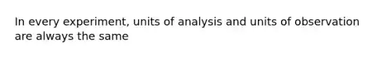 In every experiment, units of analysis and units of observation are always the same