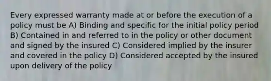 Every expressed warranty made at or before the execution of a policy must be A) Binding and specific for the initial policy period B) Contained in and referred to in the policy or other document and signed by the insured C) Considered implied by the insurer and covered in the policy D) Considered accepted by the insured upon delivery of the policy