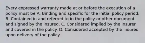 Every expressed warranty made at or before the execution of a policy must be A. Binding and specific for the initial policy period. B. Contained in and referred to in the policy or other document and signed by the insured. C. Considered implied by the insurer and covered in the policy. D. Considered accepted by the insured upon delivery of the policy.