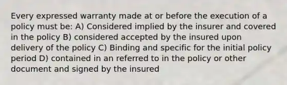 Every expressed warranty made at or before the execution of a policy must be: A) Considered implied by the insurer and covered in the policy B) considered accepted by the insured upon delivery of the policy C) Binding and specific for the initial policy period D) contained in an referred to in the policy or other document and signed by the insured