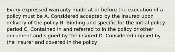 Every expressed warranty made at or before the execution of a policy must be A. Considered accepted by the insured upon delivery of the policy B. Binding and specific for the initial policy period C. Contained in and referred to in the policy or other document and signed by the insured D. Considered implied by the insurer and covered in the policy