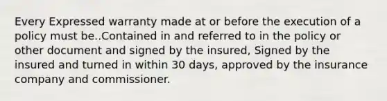 Every Expressed warranty made at or before the execution of a policy must be..Contained in and referred to in the policy or other document and signed by the insured, Signed by the insured and turned in within 30 days, approved by the insurance company and commissioner.