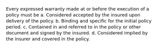 Every expressed warranty made at or before the execution of a policy must be a. Considered accepted by the insured upon delivery of the policy. b. Binding and specific for the initial policy period. c. Contained in and referred to in the policy or other document and signed by the insured. d. Considered implied by the insurer and covered in the policy.