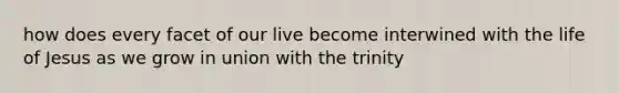 how does every facet of our live become interwined with the life of Jesus as we grow in union with the trinity