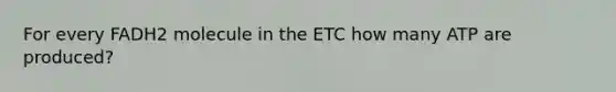 For every FADH2 molecule in the ETC how many ATP are produced?