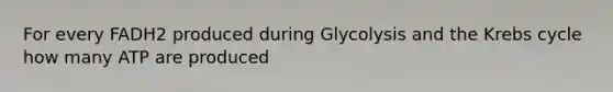 For every FADH2 produced during Glycolysis and the Krebs cycle how many ATP are produced