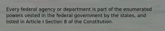 Every federal agency or department is part of the enumerated powers vested in the federal government by the states, and listed in Article I Section 8 of the Constitution.