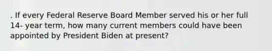 . If every Federal Reserve Board Member served his or her full 14- year term, how many current members could have been appointed by President Biden at present?