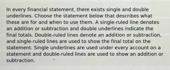 In every financial statement, there exists single and double underlines. Choose the statement below that describes what these are for and when to use them. A single-ruled line denotes an addition or subtraction and double underlines indicate the final totals. Double-ruled lines denote an addition or subtraction, and single-ruled lines are used to show the final total on the statement. Single underlines are used under every account on a statement and double-ruled lines are used to show an addition or subtraction.