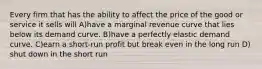 Every firm that has the ability to affect the price of the good or service it sells will A)have a marginal revenue curve that lies below its demand curve. B)have a perfectly elastic demand curve. C)earn a short-run profit but break even in the long run D) shut down in the short run