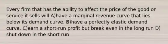 Every firm that has the ability to affect the price of the good or service it sells will A)have a marginal revenue curve that lies below its demand curve. B)have a perfectly elastic demand curve. C)earn a short-run profit but break even in the long run D) shut down in the short run