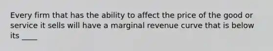 Every firm that has the ability to affect the price of the good or service it sells will have a marginal revenue curve that is below its ____