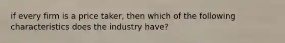 if every firm is a price taker, then which of the following characteristics does the industry have?