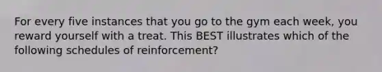 For every five instances that you go to the gym each week, you reward yourself with a treat. This BEST illustrates which of the following schedules of reinforcement?