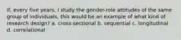 If, every five years, I study the gender-role attitudes of the same group of individuals, this would be an example of what kind of research design? a. cross-sectional b. sequential c. longitudinal d. correlational