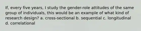 If, every five years, I study the gender-role attitudes of the same group of individuals, this would be an example of what kind of research design? a. cross-sectional b. sequential c. longitudinal d. correlational