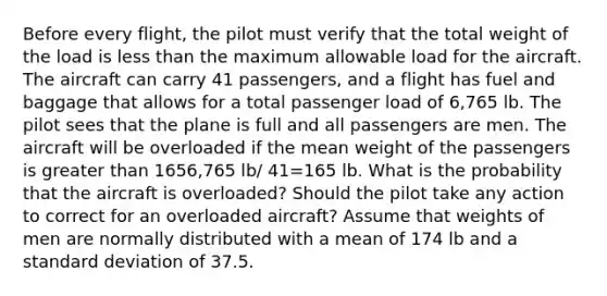 Before every​ flight, the pilot must verify that the total weight of the load is less than the maximum allowable load for the aircraft. The aircraft can carry 41 ​passengers, and a flight has fuel and baggage that allows for a total passenger load of 6,765 lb. The pilot sees that the plane is full and all passengers are men. The aircraft will be overloaded if the mean weight of the passengers is greater than 1656,765 lb/ 41=165 lb. What is the probability that the aircraft is​ overloaded? Should the pilot take any action to correct for an overloaded​ aircraft? Assume that weights of men are normally distributed with a mean of 174 lb and a standard deviation of 37.5.