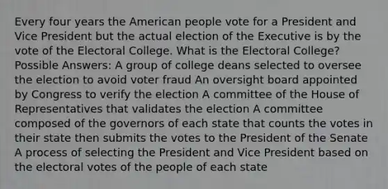 Every four years the American people vote for a President and Vice President but the actual election of the Executive is by the vote of the Electoral College. What is the Electoral College? Possible Answers: A group of college deans selected to oversee the election to avoid voter fraud An oversight board appointed by Congress to verify the election A committee of the House of Representatives that validates the election A committee composed of the governors of each state that counts the votes in their state then submits the votes to the President of the Senate A process of selecting the President and Vice President based on the electoral votes of the people of each state