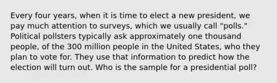 Every four years, when it is time to elect a new president, we pay much attention to surveys, which we usually call "polls." Political pollsters typically ask approximately one thousand people, of the 300 million people in the United States, who they plan to vote for. They use that information to predict how the election will turn out. Who is the sample for a presidential poll?