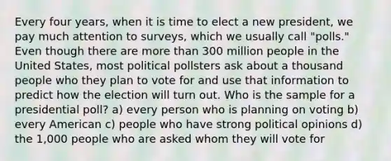 Every four years, when it is time to elect a new president, we pay much attention to surveys, which we usually call "polls." Even though there are more than 300 million people in the United States, most political pollsters ask about a thousand people who they plan to vote for and use that information to predict how the election will turn out. Who is the sample for a presidential poll? a) every person who is planning on voting b) every American c) people who have strong political opinions d) the 1,000 people who are asked whom they will vote for