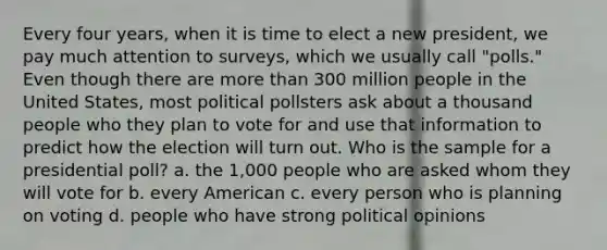 Every four years, when it is time to elect a new president, we pay much attention to surveys, which we usually call "polls." Even though there are more than 300 million people in the United States, most political pollsters ask about a thousand people who they plan to vote for and use that information to predict how the election will turn out. Who is the sample for a presidential poll? a. the 1,000 people who are asked whom they will vote for b. every American c. every person who is planning on voting d. people who have strong political opinions