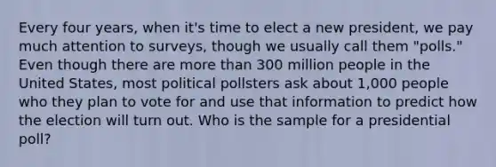 Every four years, when it's time to elect a new president, we pay much attention to surveys, though we usually call them "polls." Even though there are more than 300 million people in the United States, most political pollsters ask about 1,000 people who they plan to vote for and use that information to predict how the election will turn out. Who is the sample for a presidential poll?