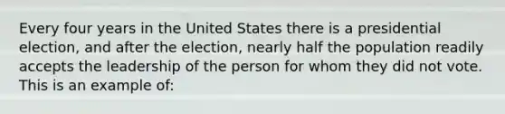 Every four years in the United States there is a presidential election, and after the election, nearly half the population readily accepts the leadership of the person for whom they did not vote. This is an example of: