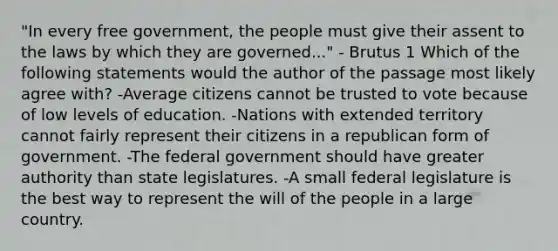 "In every free government, the people must give their assent to the laws by which they are governed..." - Brutus 1 Which of the following statements would the author of the passage most likely agree with? -Average citizens cannot be trusted to vote because of low levels of education. -Nations with extended territory cannot fairly represent their citizens in a republican form of government. -The federal government should have greater authority than state legislatures. -A small federal legislature is the best way to represent the will of the people in a large country.