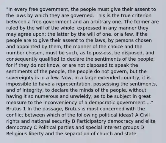 "In every free government, the people must give their assent to the laws by which they are governed. This is the true criterion between a free government and an arbitrary one. The former are ruled by the will of the whole, expressed in any manner they may agree upon; the latter by the will of one, or a few. If the people are to give their assent to the laws, by persons chosen and appointed by them, the manner of the choice and the number chosen, must be such, as to possess, be disposed, and consequently qualified to declare the sentiments of the people; for if they do not know, or are not disposed to speak the sentiments of the people, the people do not govern, but the sovereignty is in a few. Now, in a large extended country, it is impossible to have a representation, possessing the sentiments, and of integrity, to declare the minds of the people, without having it so numerous and unwieldy, as to be subject in great measure to the inconveniency of a democratic government...." Brutus 1 In the passage, Brutus is most concerned with the conflict between which of the following political ideas? A Civil rights and national security B Participatory democracy and elite democracy C Political parties and special interest groups D Religious liberty and the separation of church and state