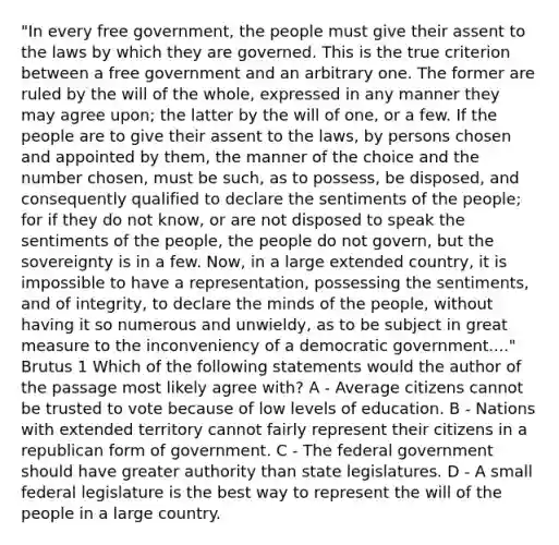 "In every free government, the people must give their assent to the laws by which they are governed. This is the true criterion between a free government and an arbitrary one. The former are ruled by the will of the whole, expressed in any manner they may agree upon; the latter by the will of one, or a few. If the people are to give their assent to the laws, by persons chosen and appointed by them, the manner of the choice and the number chosen, must be such, as to possess, be disposed, and consequently qualified to declare the sentiments of the people; for if they do not know, or are not disposed to speak the sentiments of the people, the people do not govern, but the sovereignty is in a few. Now, in a large extended country, it is impossible to have a representation, possessing the sentiments, and of integrity, to declare the minds of the people, without having it so numerous and unwieldy, as to be subject in great measure to the inconveniency of a democratic government...." Brutus 1 Which of the following statements would the author of the passage most likely agree with? A - Average citizens cannot be trusted to vote because of low levels of education. B - Nations with extended territory cannot fairly represent their citizens in a republican form of government. C - The federal government should have greater authority than state legislatures. D - A small federal legislature is the best way to represent the will of the people in a large country.