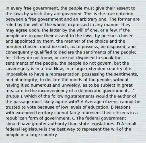 In every free government, the people must give their assent to the laws by which they are governed. This is the true criterion between a free government and an arbitrary one. The former are ruled by the will of the whole, expressed in any manner they may agree upon; the latter by the will of one, or a few. If the people are to give their assent to the laws, by persons chosen and appointed by them, the manner of the choice and the number chosen, must be such, as to possess, be disposed, and consequently qualified to declare the sentiments of the people; for if they do not know, or are not disposed to speak the sentiments of the people, the people do not govern, but the sovereignty is in a few. Now, in a large extended country, it is impossible to have a representation, possessing the sentiments, and of integrity, to declare the minds of the people, without having it so numerous and unwieldy, as to be subject in great measure to the inconveniency of a democratic government...." Brutus 1 Which of the following statements would the author of the passage most likely agree with? A Average citizens cannot be trusted to vote because of low levels of education. B Nations with extended territory cannot fairly represent their citizens in a republican form of government. C The federal government should have greater authority than state legislatures. D A small federal legislature is the best way to represent the will of the people in a large country.