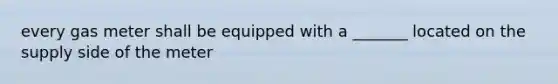 every gas meter shall be equipped with a _______ located on the supply side of the meter
