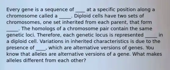 Every gene is a sequence of ____ at a specific position along a chromosome called a _____. Diploid cells have two sets of chromosomes, one set inherited from each parent, that form _____. The homologs of a chromosome pair contain the same genetic loci. Therefore, each genetic locus is represented _____ in a diploid cell. Variations in inherited characteristics is due to the presence of ____, which are alternative versions of genes. You know that alleles are alternative versions of a gene. What makes alleles different from each other?