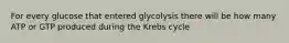 For every glucose that entered glycolysis there will be how many ATP or GTP produced during the Krebs cycle