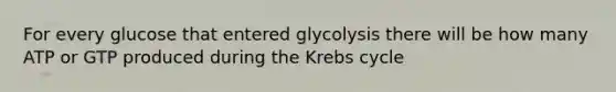 For every glucose that entered glycolysis there will be how many ATP or GTP produced during the Krebs cycle