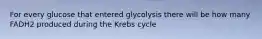 For every glucose that entered glycolysis there will be how many FADH2 produced during the Krebs cycle