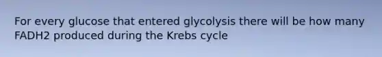 For every glucose that entered glycolysis there will be how many FADH2 produced during the Krebs cycle