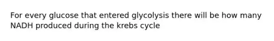 For every glucose that entered glycolysis there will be how many NADH produced during the krebs cycle