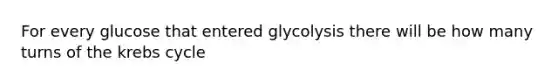 For every glucose that entered glycolysis there will be how many turns of the krebs cycle