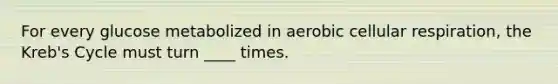 For every glucose metabolized in aerobic cellular respiration, the Kreb's Cycle must turn ____ times.