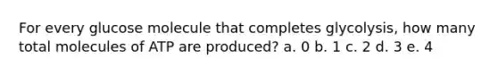 For every glucose molecule that completes glycolysis, how many total molecules of ATP are produced? a. 0 b. 1 c. 2 d. 3 e. 4