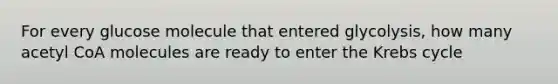 For every glucose molecule that entered glycolysis, how many acetyl CoA molecules are ready to enter the Krebs cycle
