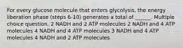 For every glucose molecule that enters glycolysis, the energy liberation phase (steps 6-10) generates a total of ______. Multiple choice question. 2 NADH and 2 ATP molecules 2 NADH and 4 ATP molecules 4 NADH and 4 ATP molecules 3 NADH and 4 ATP molecules 4 NADH and 2 ATP molecules