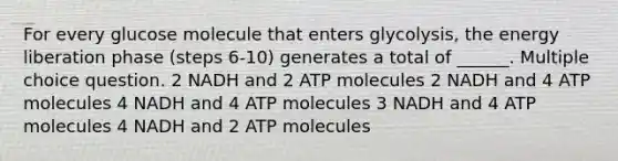 For every glucose molecule that enters glycolysis, the energy liberation phase (steps 6-10) generates a total of ______. Multiple choice question. 2 NADH and 2 ATP molecules 2 NADH and 4 ATP molecules 4 NADH and 4 ATP molecules 3 NADH and 4 ATP molecules 4 NADH and 2 ATP molecules