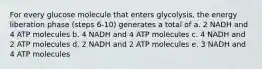 For every glucose molecule that enters glycolysis, the energy liberation phase (steps 6-10) generates a total of a. 2 NADH and 4 ATP molecules b. 4 NADH and 4 ATP molecules c. 4 NADH and 2 ATP molecules d. 2 NADH and 2 ATP molecules e. 3 NADH and 4 ATP molecules