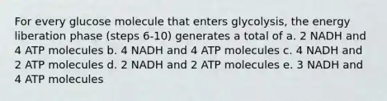 For every glucose molecule that enters glycolysis, the energy liberation phase (steps 6-10) generates a total of a. 2 NADH and 4 ATP molecules b. 4 NADH and 4 ATP molecules c. 4 NADH and 2 ATP molecules d. 2 NADH and 2 ATP molecules e. 3 NADH and 4 ATP molecules