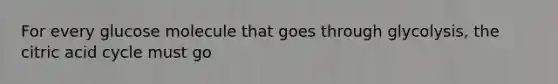 For every glucose molecule that goes through glycolysis, the citric acid cycle must go
