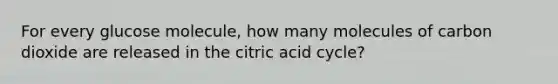 For every glucose molecule, how many molecules of carbon dioxide are released in the citric acid cycle?