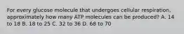 For every glucose molecule that undergoes cellular respiration, approximately how many ATP molecules can be produced? A. 14 to 18 B. 18 to 25 C. 32 to 36 D. 68 to 70