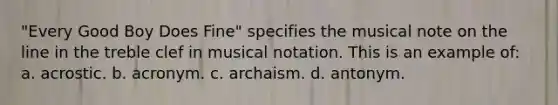 "Every Good Boy Does Fine" specifies the musical note on the line in the treble clef in musical notation. This is an example of: a. acrostic. b. acronym. c. archaism. d. antonym.